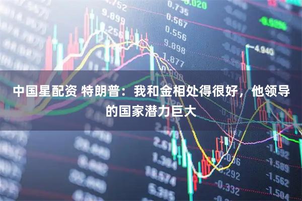 中國星配資 特朗普：我和金相處得很好，他領(lǐng)導(dǎo)的國家潛力巨大