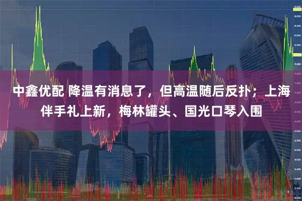 中鑫優(yōu)配 降溫有消息了，但高溫隨后反撲；上海伴手禮上新，梅林罐頭、國(guó)光口琴入圍