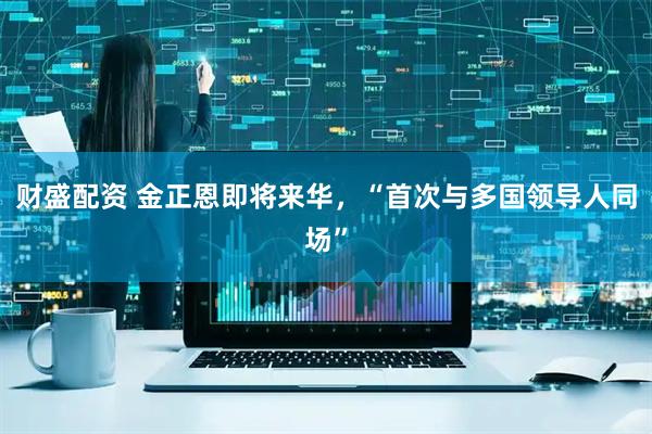 財(cái)盛配資 金正恩即將來(lái)華，“首次與多國(guó)領(lǐng)導(dǎo)人同場(chǎng)”