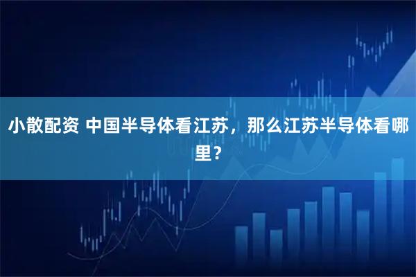 小散配資 中國半導(dǎo)體看江蘇，那么江蘇半導(dǎo)體看哪里？