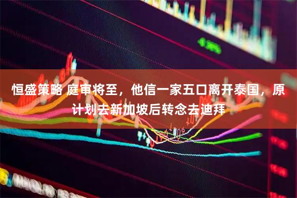 恒盛策略 庭審將至，他信一家五口離開泰國，原計劃去新加坡后轉(zhuǎn)念去迪拜