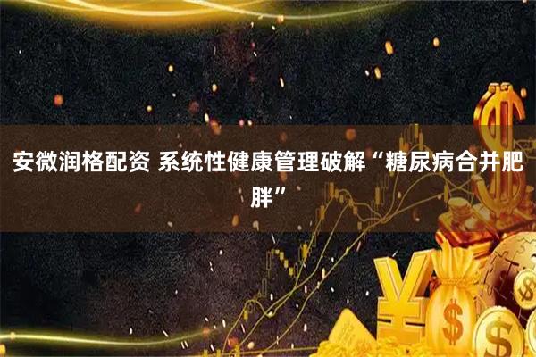 安微潤格配資 系統(tǒng)性健康管理破解“糖尿病合并肥胖”