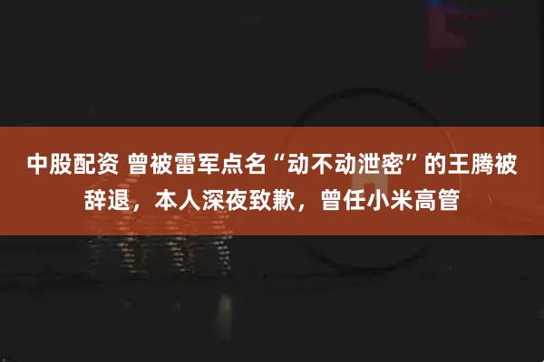 中股配資 曾被雷軍點名“動不動泄密”的王騰被辭退，本人深夜致歉，曾任小米高管
