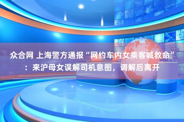 眾合網(wǎng) 上海警方通報“網(wǎng)約車內(nèi)女乘客喊救命”：來滬母女誤解司機意圖，調(diào)解后離開