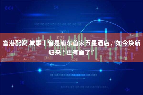 富港配資 城事｜曾是浦東首家五星酒店，如今煥新歸來“更有面了”