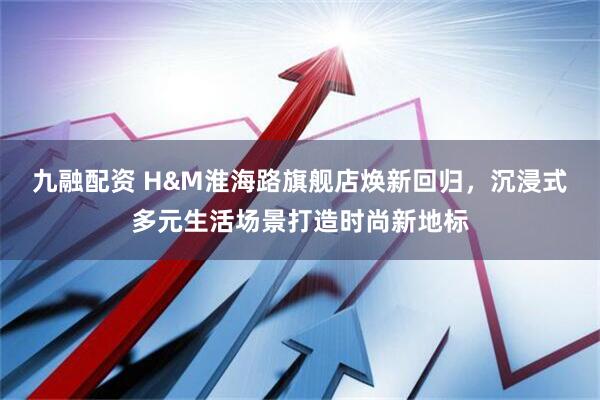 九融配資 H&M淮海路旗艦店煥新回歸，沉浸式多元生活場景打造時尚新地標