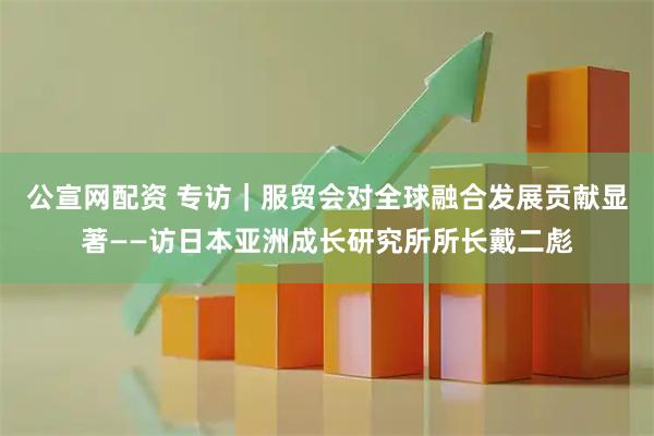 公宣網(wǎng)配資 專訪｜服貿(mào)會對全球融合發(fā)展貢獻顯著——訪日本亞洲成長研究所所長戴二彪