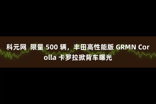 科元網(wǎng)  限量 500 輛，豐田高性能版 GRMN Corolla 卡羅拉掀背車曝光