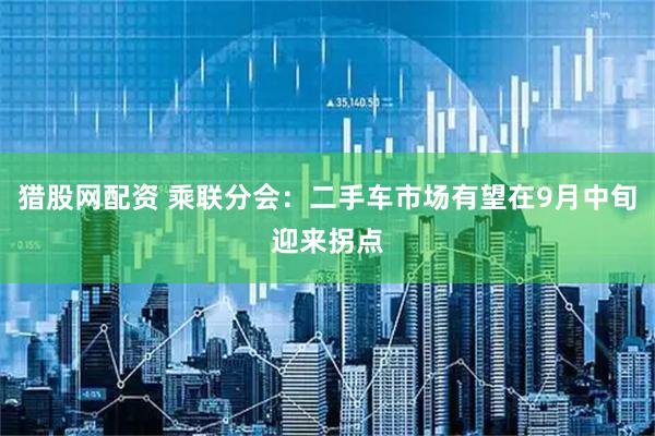 獵股網(wǎng)配資 乘聯(lián)分會(huì)：二手車市場(chǎng)有望在9月中旬迎來(lái)拐點(diǎn)