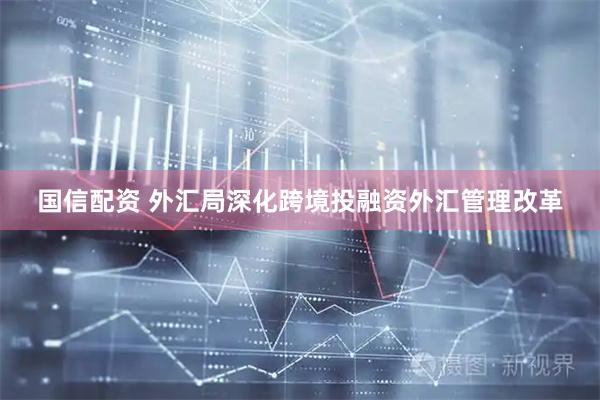 國信配資 外匯局深化跨境投融資外匯管理改革