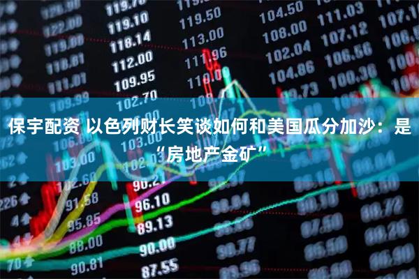 保宇配資 以色列財(cái)長笑談如何和美國瓜分加沙：是“房地產(chǎn)金礦”