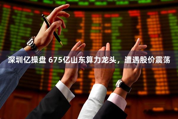 深圳億操盤 675億山東算力龍頭，遭遇股價(jià)震蕩