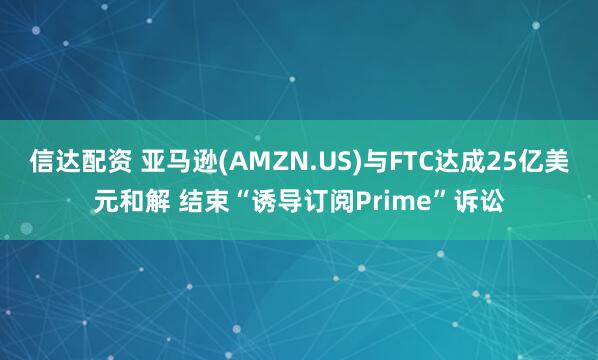 信達(dá)配資 亞馬遜(AMZN.US)與FTC達(dá)成25億美元和解 結(jié)束“誘導(dǎo)訂閱Prime”訴訟