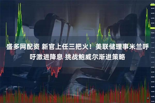 盛多網(wǎng)配資 新官上任三把火！美聯(lián)儲(chǔ)理事米蘭呼吁激進(jìn)降息 挑戰(zhàn)鮑威爾漸進(jìn)策略