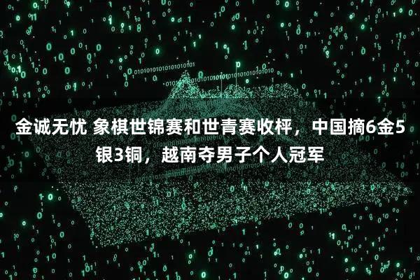 金誠無憂 象棋世錦賽和世青賽收枰，中國摘6金5銀3銅，越南奪男子個人冠軍