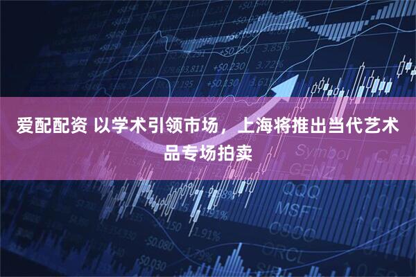 愛配配資 以學(xué)術(shù)引領(lǐng)市場，上海將推出當(dāng)代藝術(shù)品專場拍賣