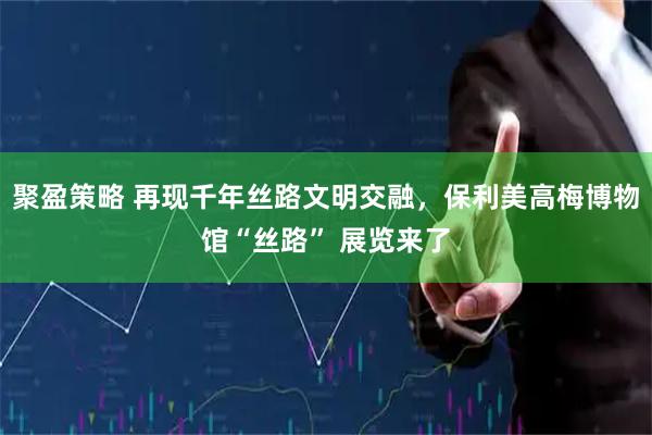 聚盈策略 再現(xiàn)千年絲路文明交融，保利美高梅博物館“絲路” 展覽來了