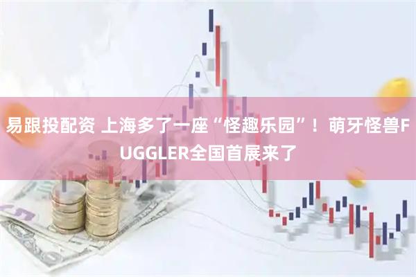 易跟投配資 上海多了一座“怪趣樂園”！萌牙怪獸FUGGLER全國(guó)首展來(lái)了
