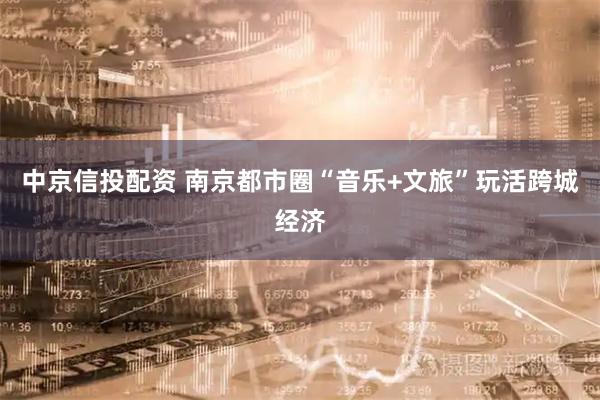 中京信投配資 南京都市圈“音樂(lè)+文旅”玩活跨城經(jīng)濟(jì)