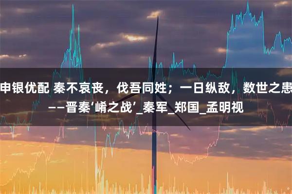 申銀優(yōu)配 秦不哀喪，伐吾同姓；一日縱敵，數(shù)世之患——晉秦‘崤之戰(zhàn)’_秦軍_鄭國(guó)_孟明視