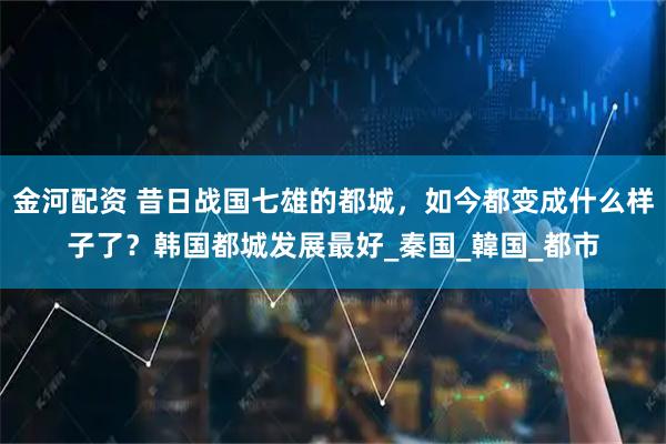 金河配資 昔日戰(zhàn)國(guó)七雄的都城，如今都變成什么樣子了？韓國(guó)都城發(fā)展最好_秦國(guó)_韓國(guó)_都市